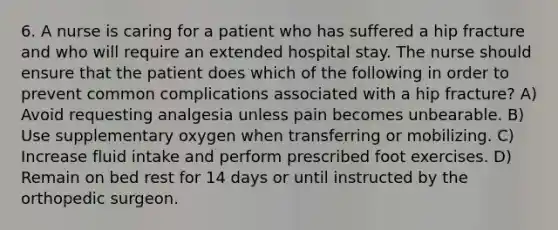 6. A nurse is caring for a patient who has suffered a hip fracture and who will require an extended hospital stay. The nurse should ensure that the patient does which of the following in order to prevent common complications associated with a hip fracture? A) Avoid requesting analgesia unless pain becomes unbearable. B) Use supplementary oxygen when transferring or mobilizing. C) Increase fluid intake and perform prescribed foot exercises. D) Remain on bed rest for 14 days or until instructed by the orthopedic surgeon.