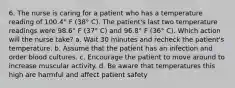 6. The nurse is caring for a patient who has a temperature reading of 100.4° F (38° C). The patient's last two temperature readings were 98.6° F (37° C) and 96.8° F (36° C). Which action will the nurse take? a. Wait 30 minutes and recheck the patient's temperature. b. Assume that the patient has an infection and order blood cultures. c. Encourage the patient to move around to increase muscular activity. d. Be aware that temperatures this high are harmful and affect patient safety