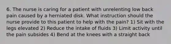 6. The nurse is caring for a patient with unrelenting low back pain caused by a herniated disk. What instruction should the nurse provide to this patient to help with the pain? 1) Sit with the legs elevated 2) Reduce the intake of fluids 3) Limit activity until the pain subsides 4) Bend at the knees with a straight back