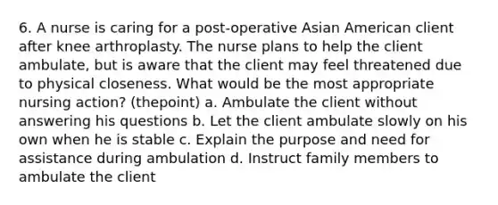 6. A nurse is caring for a post-operative Asian American client after knee arthroplasty. The nurse plans to help the client ambulate, but is aware that the client may feel threatened due to physical closeness. What would be the most appropriate nursing action? (thepoint) a. Ambulate the client without answering his questions b. Let the client ambulate slowly on his own when he is stable c. Explain the purpose and need for assistance during ambulation d. Instruct family members to ambulate the client