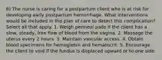 6) The nurse is caring for a postpartum client who is at risk for developing early postpartum hemorrhage. What interventions would be included in the plan of care to detect this complication? Select all that apply. 1. Weigh perineal pads if the client has a slow, steady, free flow of blood from the vagina. 2. Massage the uterus every 2 hours. 3. Maintain vascular access. 4. Obtain blood specimens for hemoglobin and hematocrit. 5. Encourage the client to void if the fundus is displaced upward or to one side.