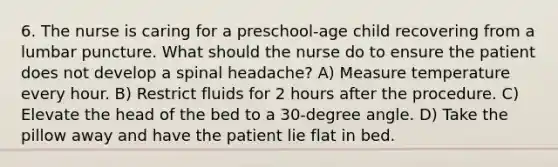 6. The nurse is caring for a preschool-age child recovering from a lumbar puncture. What should the nurse do to ensure the patient does not develop a spinal headache? A) Measure temperature every hour. B) Restrict fluids for 2 hours after the procedure. C) Elevate the head of the bed to a 30-degree angle. D) Take the pillow away and have the patient lie flat in bed.