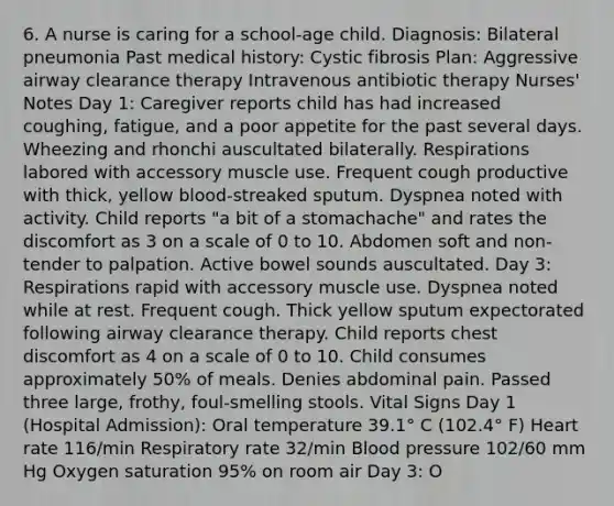 6. A nurse is caring for a school-age child. Diagnosis: Bilateral pneumonia Past medical history: Cystic fibrosis Plan: Aggressive airway clearance therapy Intravenous antibiotic therapy Nurses' Notes Day 1: Caregiver reports child has had increased coughing, fatigue, and a poor appetite for the past several days. Wheezing and rhonchi auscultated bilaterally. Respirations labored with accessory muscle use. Frequent cough productive with thick, yellow blood-streaked sputum. Dyspnea noted with activity. Child reports "a bit of a stomachache" and rates the discomfort as 3 on a scale of 0 to 10. Abdomen soft and non-tender to palpation. Active bowel sounds auscultated. Day 3: Respirations rapid with accessory muscle use. Dyspnea noted while at rest. Frequent cough. Thick yellow sputum expectorated following airway clearance therapy. Child reports chest discomfort as 4 on a scale of 0 to 10. Child consumes approximately 50% of meals. Denies abdominal pain. Passed three large, frothy, foul-smelling stools. Vital Signs Day 1 (Hospital Admission): Oral temperature 39.1° C (102.4° F) Heart rate 116/min Respiratory rate 32/min Blood pressure 102/60 mm Hg Oxygen saturation 95% on room air Day 3: O