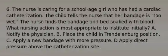 6. The nurse is caring for a school-age girl who has had a cardiac catheterization. The child tells the nurse that her bandage is "too wet." The nurse finds the bandage and bed soaked with blood. What nursing action is most appropriate to institute initially? A. Notify the physician. B. Place the child in Trendelenburg position. C. Apply a new bandage with more pressure. D Apply direct pressure above the catheterization site.