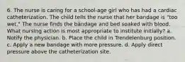 6. The nurse is caring for a school-age girl who has had a cardiac catheterization. The child tells the nurse that her bandage is "too wet." The nurse finds the bandage and bed soaked with blood. What nursing action is most appropriate to institute initially? a. Notify the physician. b. Place the child in Trendelenburg position. c. Apply a new bandage with more pressure. d. Apply direct pressure above the catheterization site.