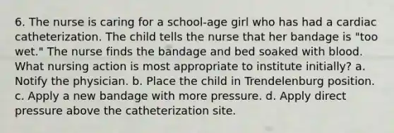 6. The nurse is caring for a school-age girl who has had a cardiac catheterization. The child tells the nurse that her bandage is "too wet." The nurse finds the bandage and bed soaked with blood. What nursing action is most appropriate to institute initially? a. Notify the physician. b. Place the child in Trendelenburg position. c. Apply a new bandage with more pressure. d. Apply direct pressure above the catheterization site.