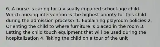 6. A nurse is caring for a visually impaired school-age child. Which nursing intervention is the highest priority for this child during the admission process? 1. Explaining playroom policies 2. Orienting the child to where furniture is placed in the room 3. Letting the child touch equipment that will be used during the hospitalization 4. Taking the child on a tour of the unit