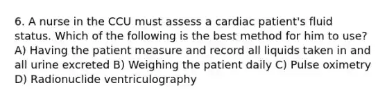 6. A nurse in the CCU must assess a cardiac patient's fluid status. Which of the following is the best method for him to use? A) Having the patient measure and record all liquids taken in and all urine excreted B) Weighing the patient daily C) Pulse oximetry D) Radionuclide ventriculography