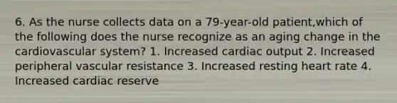 6. As the nurse collects data on a 79-year-old patient,which of the following does the nurse recognize as an aging change in the cardiovascular system? 1. Increased cardiac output 2. Increased peripheral vascular resistance 3. Increased resting heart rate 4. Increased cardiac reserve