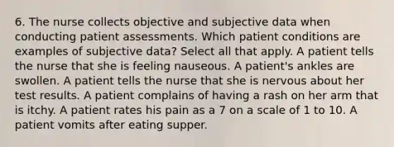 6. The nurse collects objective and subjective data when conducting patient assessments. Which patient conditions are examples of subjective data? Select all that apply. A patient tells the nurse that she is feeling nauseous. A patient's ankles are swollen. A patient tells the nurse that she is nervous about her test results. A patient complains of having a rash on her arm that is itchy. A patient rates his pain as a 7 on a scale of 1 to 10. A patient vomits after eating supper.