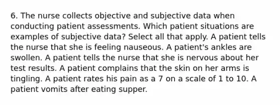 6. The nurse collects objective and subjective data when conducting patient assessments. Which patient situations are examples of subjective data? Select all that apply. A patient tells the nurse that she is feeling nauseous. A patient's ankles are swollen. A patient tells the nurse that she is nervous about her test results. A patient complains that the skin on her arms is tingling. A patient rates his pain as a 7 on a scale of 1 to 10. A patient vomits after eating supper.