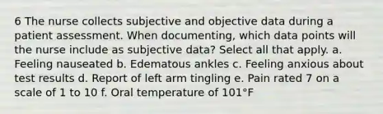 6 The nurse collects subjective and objective data during a patient assessment. When documenting, which data points will the nurse include as subjective data? Select all that apply. a. Feeling nauseated b. Edematous ankles c. Feeling anxious about test results d. Report of left arm tingling e. Pain rated 7 on a scale of 1 to 10 f. Oral temperature of 101°F