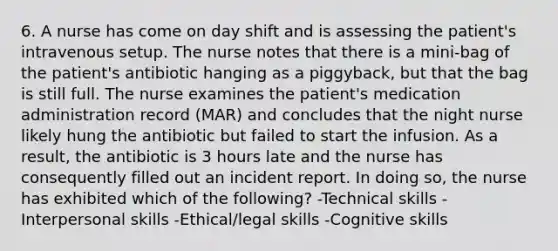 6. A nurse has come on day shift and is assessing the patient's intravenous setup. The nurse notes that there is a mini-bag of the patient's antibiotic hanging as a piggyback, but that the bag is still full. The nurse examines the patient's medication administration record (MAR) and concludes that the night nurse likely hung the antibiotic but failed to start the infusion. As a result, the antibiotic is 3 hours late and the nurse has consequently filled out an incident report. In doing so, the nurse has exhibited which of the following? -Technical skills -Interpersonal skills -Ethical/legal skills -Cognitive skills