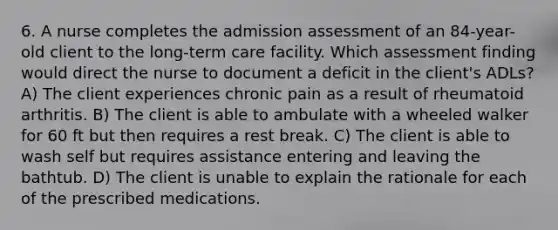 6. A nurse completes the admission assessment of an 84-year-old client to the long-term care facility. Which assessment finding would direct the nurse to document a deficit in the client's ADLs? A) The client experiences chronic pain as a result of rheumatoid arthritis. B) The client is able to ambulate with a wheeled walker for 60 ft but then requires a rest break. C) The client is able to wash self but requires assistance entering and leaving the bathtub. D) The client is unable to explain the rationale for each of the prescribed medications.