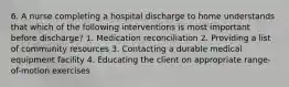 6. A nurse completing a hospital discharge to home understands that which of the following interventions is most important before discharge? 1. Medication reconciliation 2. Providing a list of community resources 3. Contacting a durable medical equipment facility 4. Educating the client on appropriate range-of-motion exercises