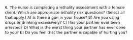 6. The nurse is completing a lethality assessment with a female client. Which are appropriate lethality risk questions? (Select all that apply.) A) Is there a gun in your house? B) Are you using drugs or drinking excessively? C) Has your partner ever been arrested? D) What is the worst thing your partner has ever done to you? E) Do you feel that the partner is capable of hurting you?