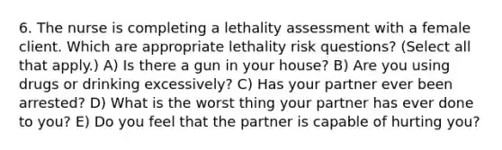 6. The nurse is completing a lethality assessment with a female client. Which are appropriate lethality risk questions? (Select all that apply.) A) Is there a gun in your house? B) Are you using drugs or drinking excessively? C) Has your partner ever been arrested? D) What is the worst thing your partner has ever done to you? E) Do you feel that the partner is capable of hurting you?