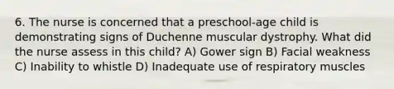 6. The nurse is concerned that a preschool-age child is demonstrating signs of Duchenne muscular dystrophy. What did the nurse assess in this child? A) Gower sign B) Facial weakness C) Inability to whistle D) Inadequate use of respiratory muscles