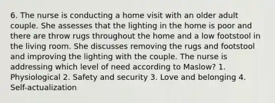 6. The nurse is conducting a home visit with an older adult couple. She assesses that the lighting in the home is poor and there are throw rugs throughout the home and a low footstool in the living room. She discusses removing the rugs and footstool and improving the lighting with the couple. The nurse is addressing which level of need according to Maslow? 1. Physiological 2. Safety and security 3. Love and belonging 4. Self-actualization