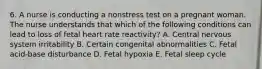 6. A nurse is conducting a nonstress test on a pregnant woman. The nurse understands that which of the following conditions can lead to loss of fetal heart rate reactivity? A. Central nervous system irritability B. Certain congenital abnormalities C. Fetal acid-base disturbance D. Fetal hypoxia E. Fetal sleep cycle