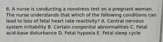 6. A nurse is conducting a nonstress test on a pregnant woman. The nurse understands that which of the following conditions can lead to loss of fetal heart rate reactivity? A. Central nervous system irritability B. Certain congenital abnormalities C. Fetal acid-base disturbance D. Fetal hypoxia E. Fetal sleep cycle