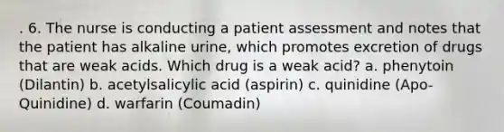 . 6. The nurse is conducting a patient assessment and notes that the patient has alkaline urine, which promotes excretion of drugs that are weak acids. Which drug is a weak acid? a. phenytoin (Dilantin) b. acetylsalicylic acid (aspirin) c. quinidine (Apo-Quinidine) d. warfarin (Coumadin)