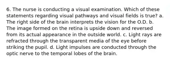 6. The nurse is conducting a visual examination. Which of these statements regarding visual pathways and visual fields is true? a. The right side of <a href='https://www.questionai.com/knowledge/kLMtJeqKp6-the-brain' class='anchor-knowledge'>the brain</a> interprets the vision for the O.D. b. The image formed on the retina is upside down and reversed from its actual appearance in the outside world. c. Light rays are refracted through the transparent media of the eye before striking the pupil. d. Light impulses are conducted through the optic nerve to the temporal lobes of the brain.