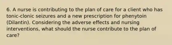 6. A nurse is contributing to the plan of care for a client who has tonic-clonic seizures and a new prescription for phenytoin (Dilantin). Considering the adverse effects and nursing interventions, what should the nurse contribute to the plan of care?