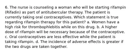 6. The nurse is counseling a woman who will be starting rifampin (Rifadin) as part of antitubercular therapy. The patient is currently taking oral contraceptives. Which statement is true regarding rifampin therapy for this patient? a. Women have a high risk for thrombophlebitis while on this drug. b. A higher dose of rifampin will be necessary because of the contraceptive. c. Oral contraceptives are less effective while the patient is taking rifampin. d. The incidence of adverse effects is greater if the two drugs are taken together.