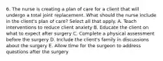 6. The nurse is creating a plan of care for a client that will undergo a total joint replacement. What should the nurse include in the client's plan of care? Select all that apply. A. Teach interventions to reduce client anxiety B. Educate the client on what to expect after surgery C. Complete a physical assessment before the surgery D. Include the client's family in discussions about the surgery E. Allow time for the surgeon to address questions after the surgery