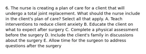 6. The nurse is creating a plan of care for a client that will undergo a total joint replacement. What should the nurse include in the client's plan of care? Select all that apply. A. Teach interventions to reduce client anxiety B. Educate the client on what to expect after surgery C. Complete a physical assessment before the surgery D. Include the client's family in discussions about the surgery E. Allow time for the surgeon to address questions after the surgery