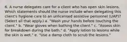 6. A nurse delegates care for a client who has open skin lesions. Which statements should the nurse include when delegating this client's hygiene care to an unlicensed assistive personnel (UAP)? (Select all that apply.) a. "Wash your hands before touching the client." b. "Wear gloves when bathing the client." c. "Assess skin for breakdown during the bath." d. "Apply lotion to lesions while the skin is wet." e. "Use a damp cloth to scrub the lesions."