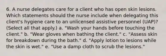 6. A nurse delegates care for a client who has open skin lesions. Which statements should the nurse include when delegating this client's hygiene care to an unlicensed assistive personnel (UAP)? (Select all that apply.) a. "Wash your hands before touching the client." b. "Wear gloves when bathing the client." c. "Assess skin for breakdown during the bath." d. "Apply lotion to lesions while the skin is wet." e. "Use a damp cloth to scrub the lesions."