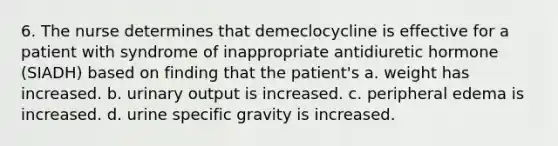 6. The nurse determines that demeclocycline is effective for a patient with syndrome of inappropriate antidiuretic hormone (SIADH) based on finding that the patient's a. weight has increased. b. urinary output is increased. c. peripheral edema is increased. d. urine specific gravity is increased.