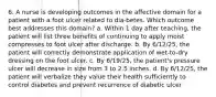 6. A nurse is developing outcomes in the affective domain for a patient with a foot ulcer related to dia-betes. Which outcome best addresses this domain? a. Within 1 day after teaching, the patient will list three benefits of continuing to apply moist compresses to foot ulcer after discharge. b. By 6/12/25, the patient will correctly demonstrate application of wet-to-dry dressing on the foot ulcer. c. By 6/19/25, the patient's pressure ulcer will decrease in size from 3 to 2.5 inches. d. By 6/12/25, the patient will verbalize they value their health sufficiently to control diabetes and prevent recurrence of diabetic ulcer