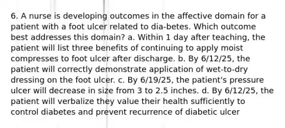 6. A nurse is developing outcomes in the affective domain for a patient with a foot ulcer related to dia-betes. Which outcome best addresses this domain? a. Within 1 day after teaching, the patient will list three benefits of continuing to apply moist compresses to foot ulcer after discharge. b. By 6/12/25, the patient will correctly demonstrate application of wet-to-dry dressing on the foot ulcer. c. By 6/19/25, the patient's pressure ulcer will decrease in size from 3 to 2.5 inches. d. By 6/12/25, the patient will verbalize they value their health sufficiently to control diabetes and prevent recurrence of diabetic ulcer