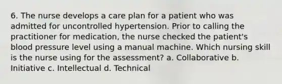 6. The nurse develops a care plan for a patient who was admitted for uncontrolled hypertension. Prior to calling the practitioner for medication, the nurse checked the patient's blood pressure level using a manual machine. Which nursing skill is the nurse using for the assessment? a. Collaborative b. Initiative c. Intellectual d. Technical