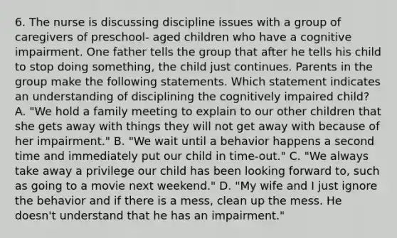 6. The nurse is discussing discipline issues with a group of caregivers of preschool- aged children who have a cognitive impairment. One father tells the group that after he tells his child to stop doing something, the child just continues. Parents in the group make the following statements. Which statement indicates an understanding of disciplining the cognitively impaired child? A. "We hold a family meeting to explain to our other children that she gets away with things they will not get away with because of her impairment." B. "We wait until a behavior happens a second time and immediately put our child in time-out." C. "We always take away a privilege our child has been looking forward to, such as going to a movie next weekend." D. "My wife and I just ignore the behavior and if there is a mess, clean up the mess. He doesn't understand that he has an impairment."