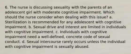 6. The nurse is discussing sexuality with the parents of an adolescent girl with moderate cognitive impairment. Which should the nurse consider when dealing with this issue? a. Sterilization is recommended for any adolescent with cognitive impairment. b. Sexual drive and interest are limited in individuals with cognitive impairment. c. Individuals with cognitive impairment need a well-defined, concrete code of sexual conduct. d. Sexual intercourse rarely occurs unless the individual with cognitive impairment is sexually abused.