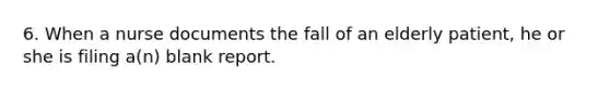 6. When a nurse documents the fall of an elderly patient, he or she is filing a(n) blank report.