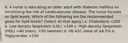 6. A nurse is educating an older adult with diabetes mellitus on minimizing the risk of cardiovascular disease. The nurse focuses on lipid levels. Which of the following are the recommended goals for lipid levels? (Select all that apply.) a. Cholesterol 100 c. High-density lipoprotein (HDL) >40 (men), >50 (women) d. Hb A1C value of ≥6.5% e. Triglycerides <150