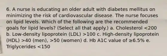 6. A nurse is educating an older adult with diabetes mellitus on minimizing the risk of cardiovascular disease. The nurse focuses on lipid levels. Which of the following are the recommended goals for lipid levels? (Select all that apply.) a. Cholesterol 100 c. High-density lipoprotein (HDL) >40 (men), >50 (women) d. Hb A1C value of ≥6.5% e. Triglycerides <150