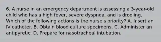 6. A nurse in an emergency department is assessing a 3-year-old child who has a high fever, severe dyspnea, and is drooling. Which of the following actions is the nurse's priority? A. Insert an IV catheter. B. Obtain blood culture specimens. C. Administer an antipyretic. D. Prepare for nasotracheal intubation.