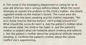 6. The nurse in the emergency department is caring for an 8-year-old who has had a serious asthma attack. When the nurse attempts to explain the problem to the child's mother, she smells cigarette smoke on the mother's breath. The nurse asks the mother if she has been smoking and the mother responds, "Yes, and I know they've told me before I can't smoke around him." What should the nurse do next? a. Ask the patient's mother what she values more, her child or her habit. b. Ask the patient's mother to explain what she believes about smoking and asthma. c. Ask the patient's mother about her prejudicial attitude toward smoking. d. Confront the patient's mother about the values conflict she's experiencing.