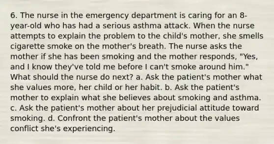 6. The nurse in the emergency department is caring for an 8-year-old who has had a serious asthma attack. When the nurse attempts to explain the problem to the child's mother, she smells cigarette smoke on the mother's breath. The nurse asks the mother if she has been smoking and the mother responds, "Yes, and I know they've told me before I can't smoke around him." What should the nurse do next? a. Ask the patient's mother what she values more, her child or her habit. b. Ask the patient's mother to explain what she believes about smoking and asthma. c. Ask the patient's mother about her prejudicial attitude toward smoking. d. Confront the patient's mother about the values conflict she's experiencing.