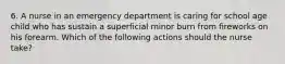 6. A nurse in an emergency department is caring for school age child who has sustain a superficial minor burn from fireworks on his forearm. Which of the following actions should the nurse take?