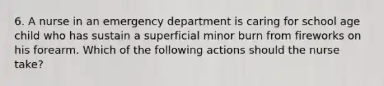 6. A nurse in an emergency department is caring for school age child who has sustain a superficial minor burn from fireworks on his forearm. Which of the following actions should the nurse take?