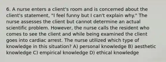 6. A nurse enters a client's room and is concerned about the client's statement, "I feel funny but I can't explain why." The nurse assesses the client but cannot determine an actual scientific problem. However, the nurse calls the resident who comes to see the client and while being examined the client goes into cardiac arrest. The nurse utilized which type of knowledge in this situation? A) personal knowledge B) aesthetic knowledge C) empirical knowledge D) ethical knowledge