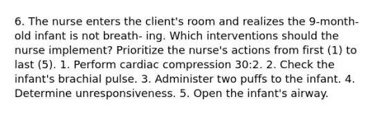 6. The nurse enters the client's room and realizes the 9-month-old infant is not breath- ing. Which interventions should the nurse implement? Prioritize the nurse's actions from first (1) to last (5). 1. Perform cardiac compression 30:2. 2. Check the infant's brachial pulse. 3. Administer two puffs to the infant. 4. Determine unresponsiveness. 5. Open the infant's airway.