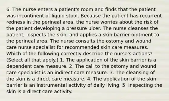 6. The nurse enters a patient's room and finds that the patient was incontinent of liquid stool. Because the patient has recurrent redness in the perineal area, the nurse worries about the risk of the patient developing a pressure ulcer. The nurse cleanses the patient, inspects the skin, and applies a skin barrier ointment to the perineal area. The nurse consults the ostomy and wound care nurse specialist for recommended skin care measures. Which of the following correctly describe the nurse's actions? (Select all that apply.) 1. The application of the skin barrier is a dependent care measure. 2. The call to the ostomy and wound care specialist is an indirect care measure. 3. The cleansing of the skin is a direct care measure. 4. The application of the skin barrier is an instrumental activity of daily living. 5. Inspecting the skin is a direct care activity.